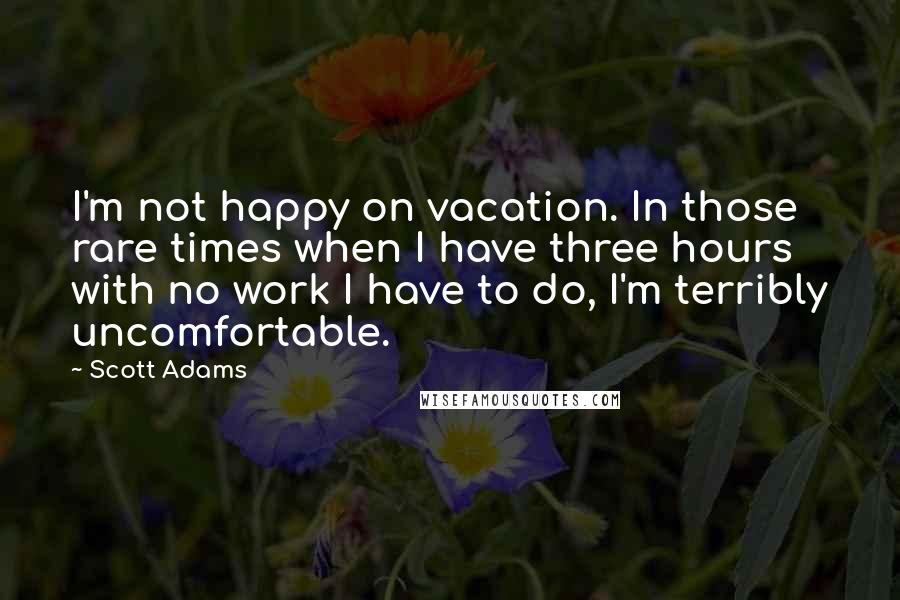 Scott Adams Quotes: I'm not happy on vacation. In those rare times when I have three hours with no work I have to do, I'm terribly uncomfortable.