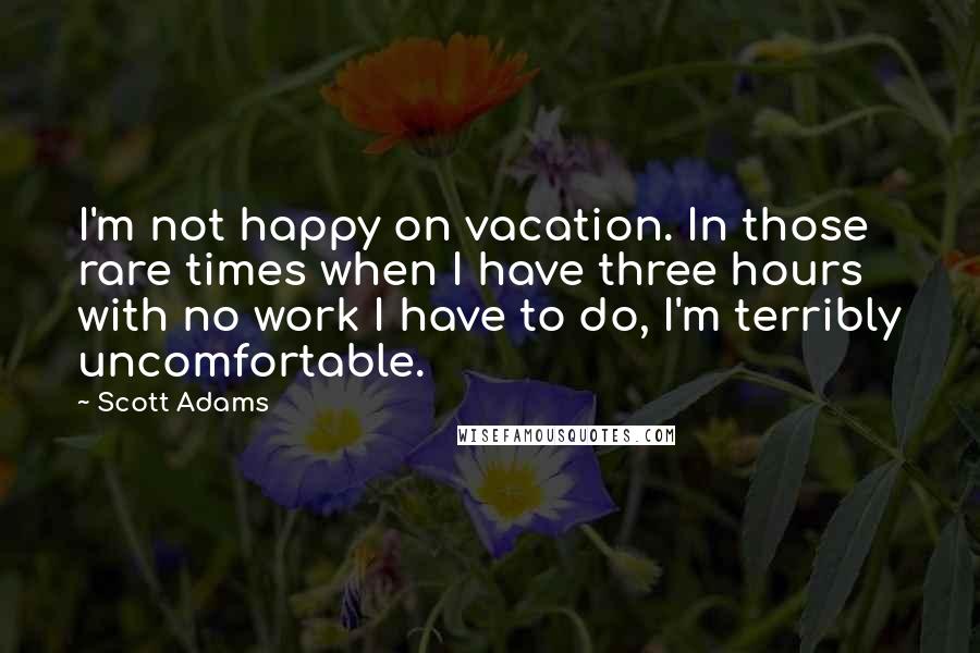 Scott Adams Quotes: I'm not happy on vacation. In those rare times when I have three hours with no work I have to do, I'm terribly uncomfortable.