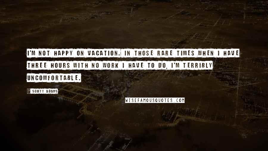 Scott Adams Quotes: I'm not happy on vacation. In those rare times when I have three hours with no work I have to do, I'm terribly uncomfortable.