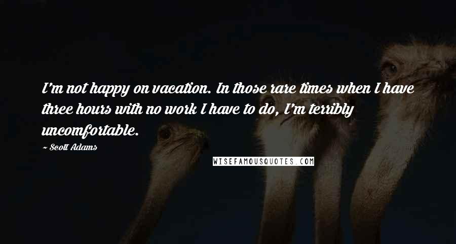 Scott Adams Quotes: I'm not happy on vacation. In those rare times when I have three hours with no work I have to do, I'm terribly uncomfortable.