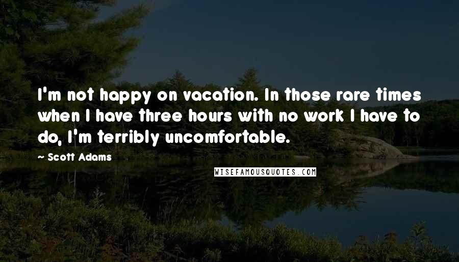 Scott Adams Quotes: I'm not happy on vacation. In those rare times when I have three hours with no work I have to do, I'm terribly uncomfortable.