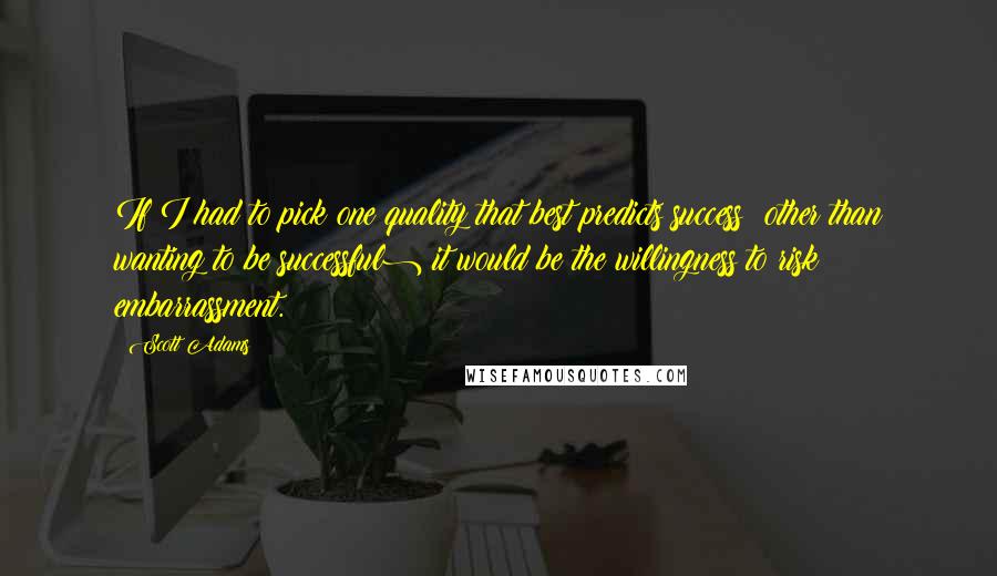 Scott Adams Quotes: If I had to pick one quality that best predicts success (other than wanting to be successful) it would be the willingness to risk embarrassment.