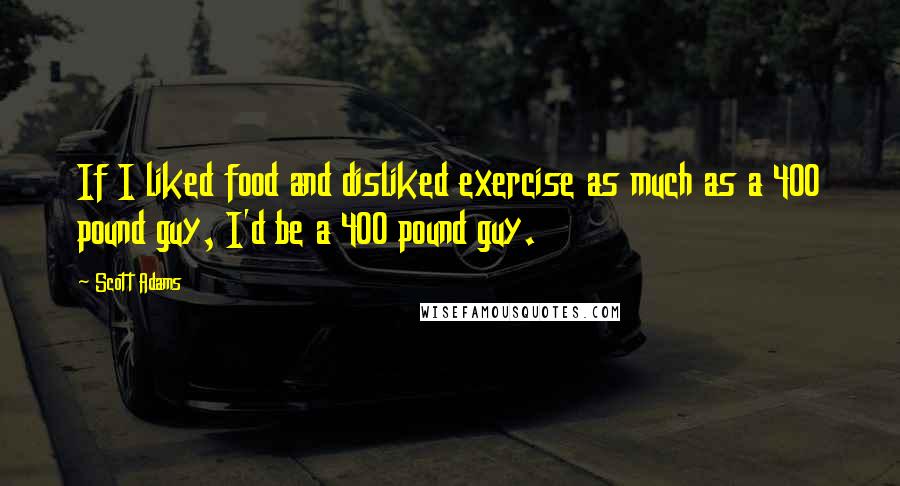 Scott Adams Quotes: If I liked food and disliked exercise as much as a 400 pound guy, I'd be a 400 pound guy.
