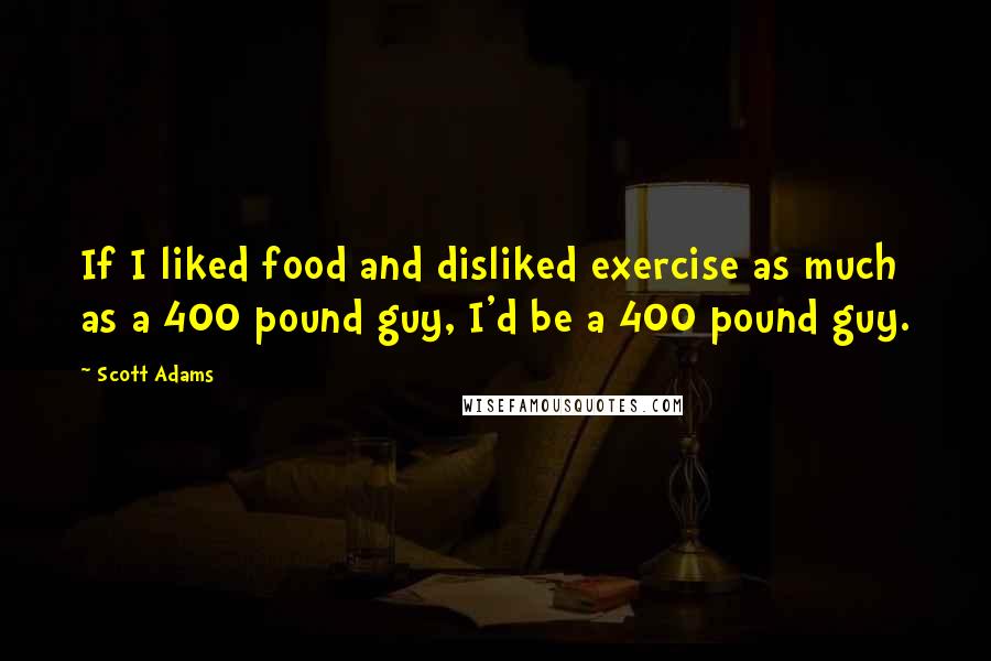 Scott Adams Quotes: If I liked food and disliked exercise as much as a 400 pound guy, I'd be a 400 pound guy.