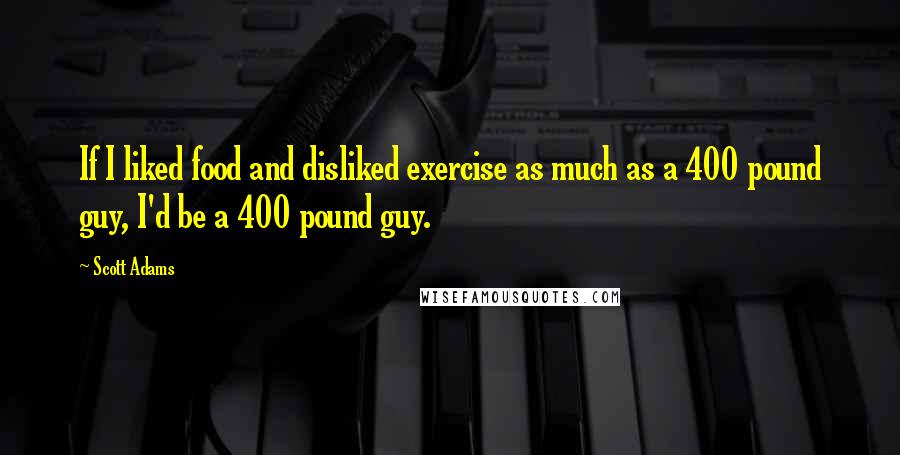 Scott Adams Quotes: If I liked food and disliked exercise as much as a 400 pound guy, I'd be a 400 pound guy.