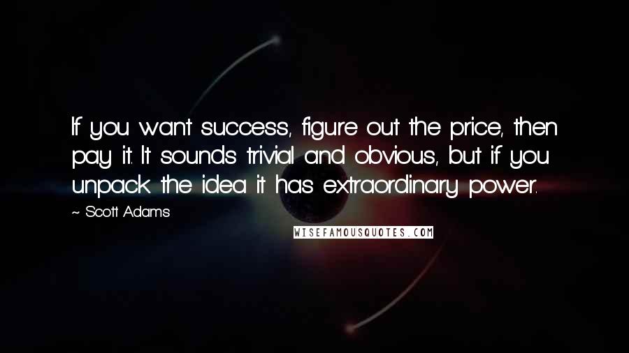 Scott Adams Quotes: If you want success, figure out the price, then pay it. It sounds trivial and obvious, but if you unpack the idea it has extraordinary power.