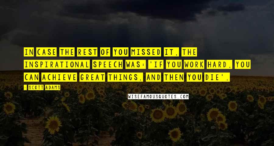 Scott Adams Quotes: In case the rest of you missed it, the inspirational speech was: 'If you work hard, you can achieve great things. And then you die'.