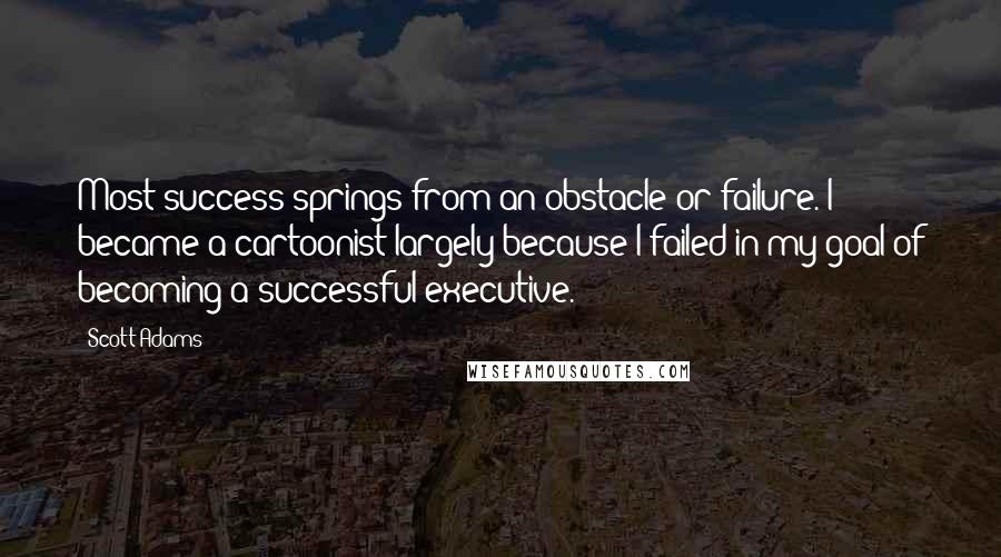 Scott Adams Quotes: Most success springs from an obstacle or failure. I became a cartoonist largely because I failed in my goal of becoming a successful executive.