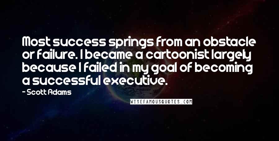 Scott Adams Quotes: Most success springs from an obstacle or failure. I became a cartoonist largely because I failed in my goal of becoming a successful executive.