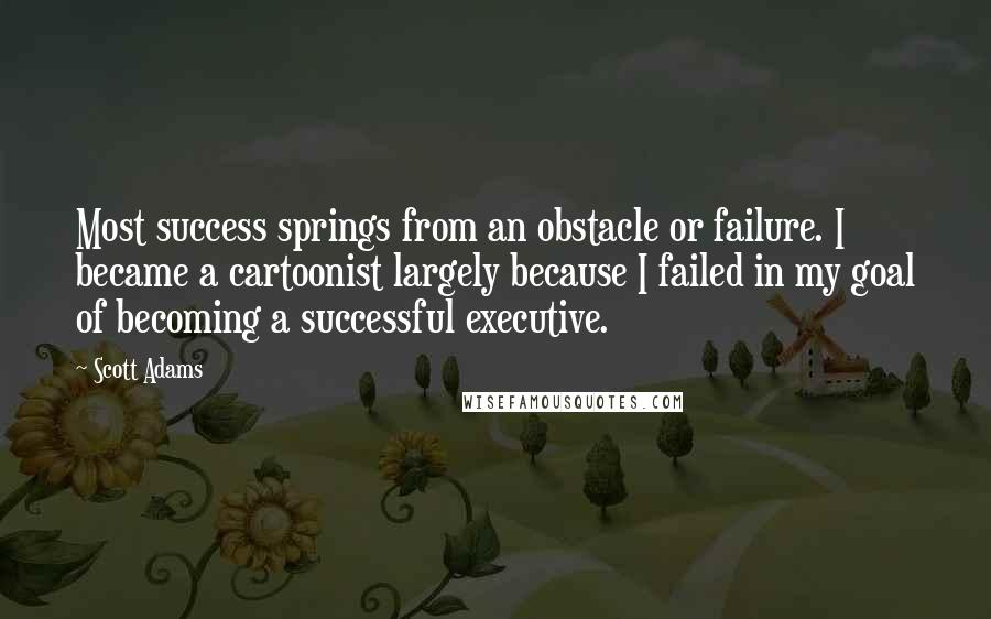 Scott Adams Quotes: Most success springs from an obstacle or failure. I became a cartoonist largely because I failed in my goal of becoming a successful executive.