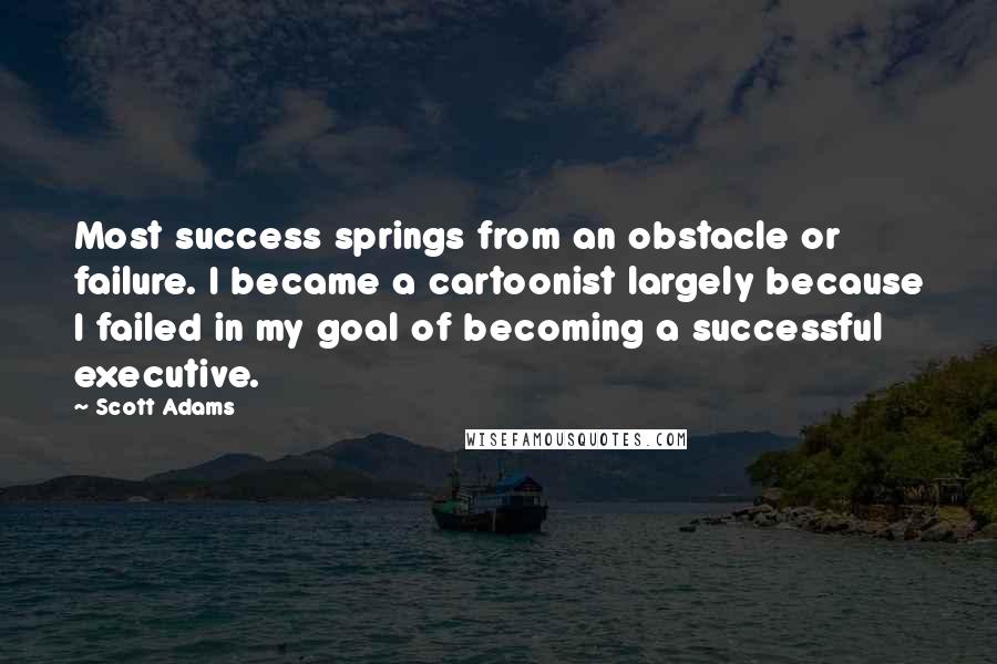 Scott Adams Quotes: Most success springs from an obstacle or failure. I became a cartoonist largely because I failed in my goal of becoming a successful executive.