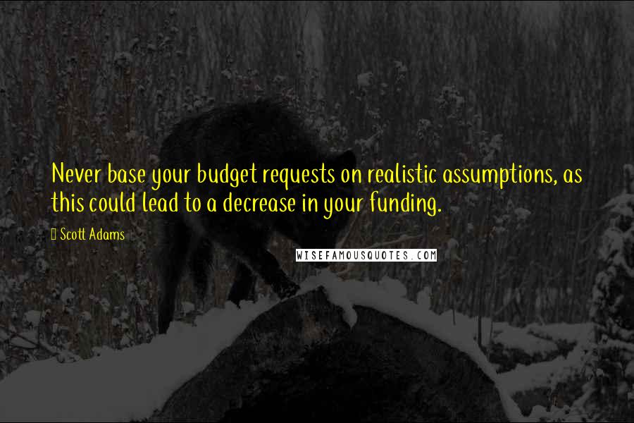 Scott Adams Quotes: Never base your budget requests on realistic assumptions, as this could lead to a decrease in your funding.