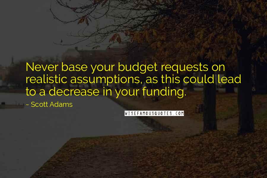 Scott Adams Quotes: Never base your budget requests on realistic assumptions, as this could lead to a decrease in your funding.