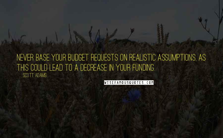 Scott Adams Quotes: Never base your budget requests on realistic assumptions, as this could lead to a decrease in your funding.