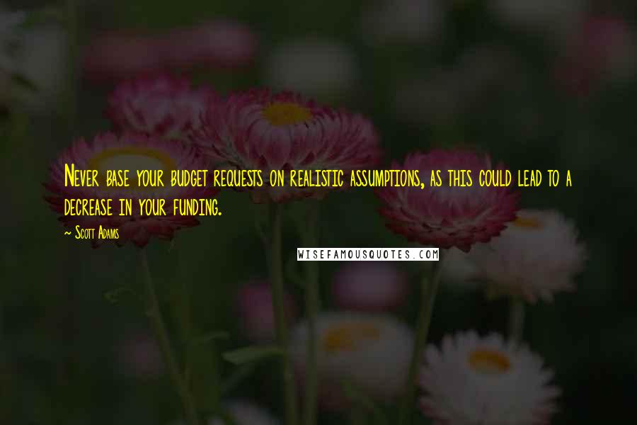 Scott Adams Quotes: Never base your budget requests on realistic assumptions, as this could lead to a decrease in your funding.