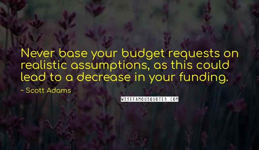 Scott Adams Quotes: Never base your budget requests on realistic assumptions, as this could lead to a decrease in your funding.