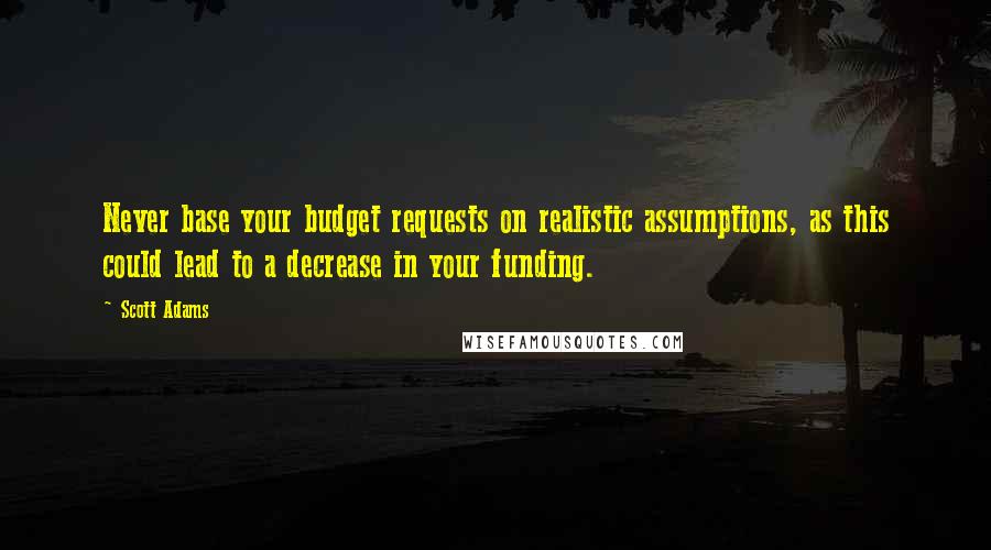 Scott Adams Quotes: Never base your budget requests on realistic assumptions, as this could lead to a decrease in your funding.