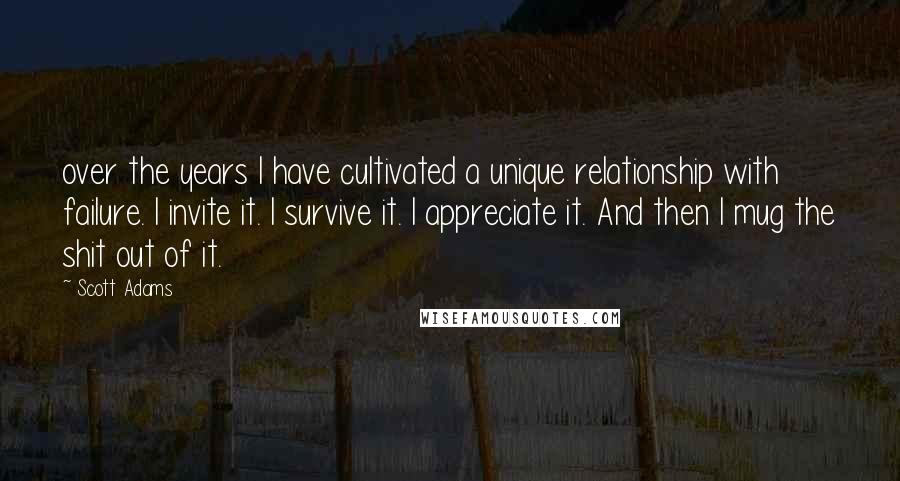 Scott Adams Quotes: over the years I have cultivated a unique relationship with failure. I invite it. I survive it. I appreciate it. And then I mug the shit out of it.