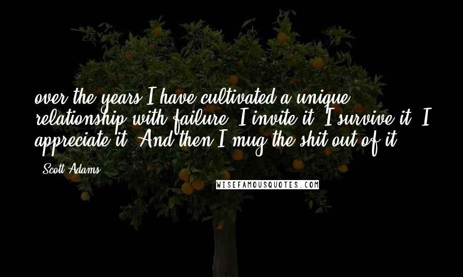 Scott Adams Quotes: over the years I have cultivated a unique relationship with failure. I invite it. I survive it. I appreciate it. And then I mug the shit out of it.