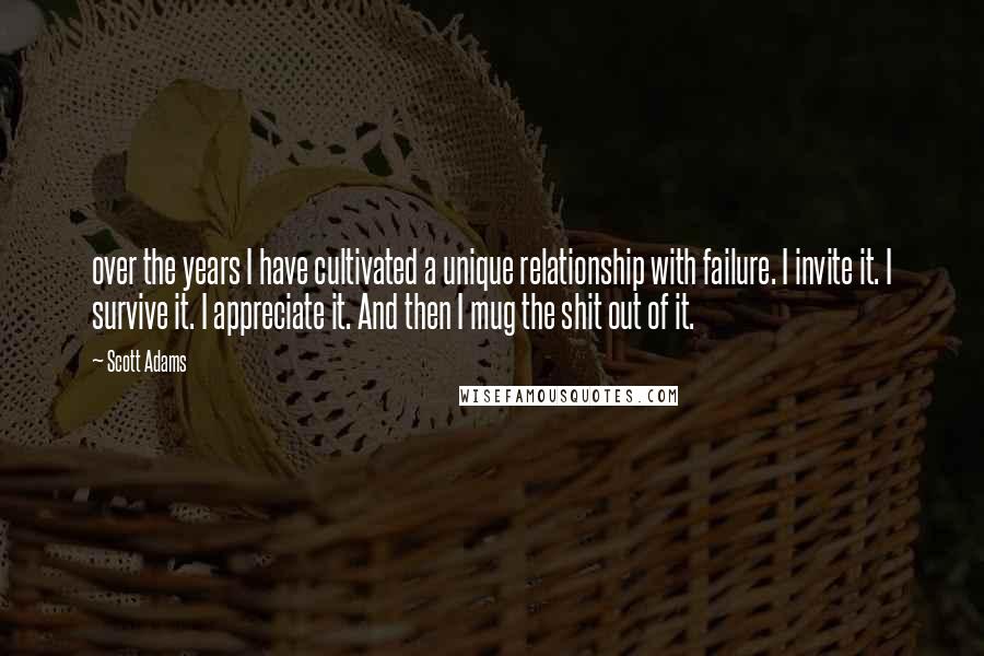 Scott Adams Quotes: over the years I have cultivated a unique relationship with failure. I invite it. I survive it. I appreciate it. And then I mug the shit out of it.