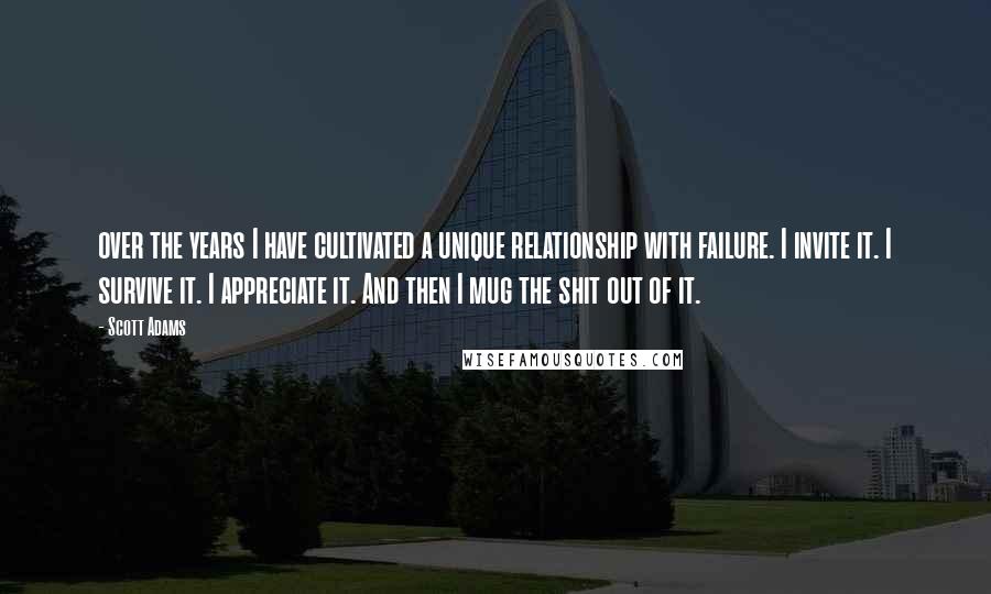 Scott Adams Quotes: over the years I have cultivated a unique relationship with failure. I invite it. I survive it. I appreciate it. And then I mug the shit out of it.