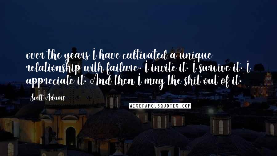 Scott Adams Quotes: over the years I have cultivated a unique relationship with failure. I invite it. I survive it. I appreciate it. And then I mug the shit out of it.