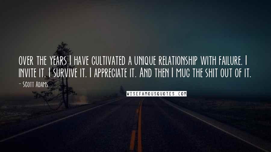 Scott Adams Quotes: over the years I have cultivated a unique relationship with failure. I invite it. I survive it. I appreciate it. And then I mug the shit out of it.