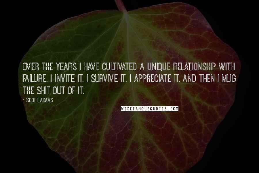 Scott Adams Quotes: over the years I have cultivated a unique relationship with failure. I invite it. I survive it. I appreciate it. And then I mug the shit out of it.