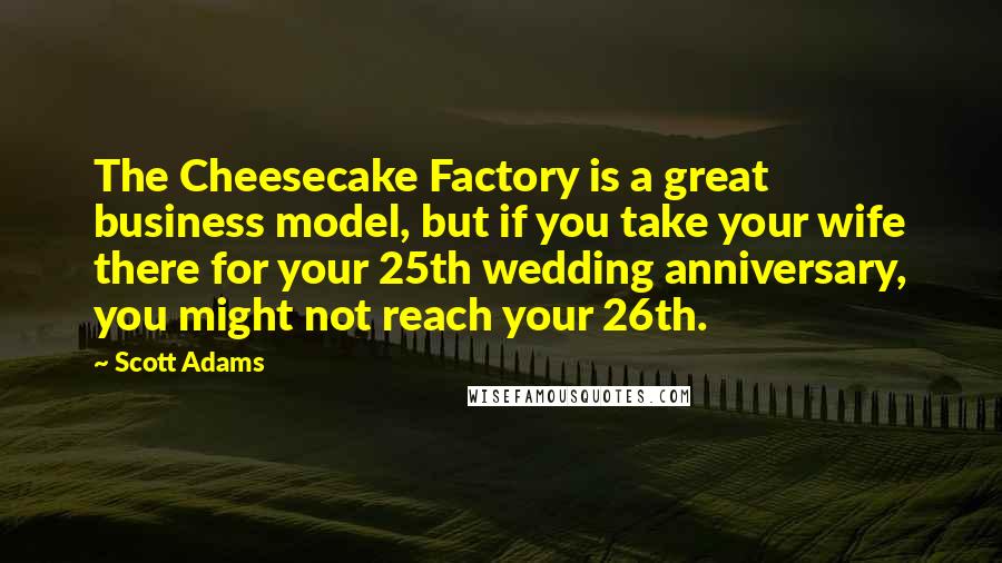Scott Adams Quotes: The Cheesecake Factory is a great business model, but if you take your wife there for your 25th wedding anniversary, you might not reach your 26th.