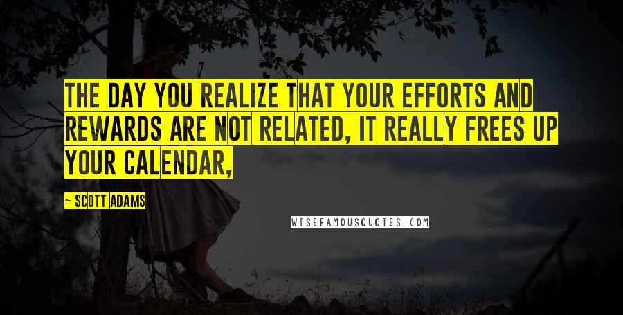 Scott Adams Quotes: The day you realize that your efforts and rewards are not related, it really frees up your calendar,