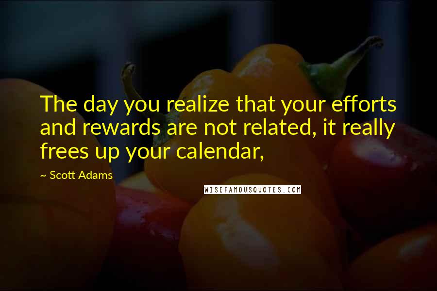 Scott Adams Quotes: The day you realize that your efforts and rewards are not related, it really frees up your calendar,