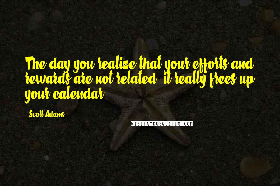 Scott Adams Quotes: The day you realize that your efforts and rewards are not related, it really frees up your calendar,