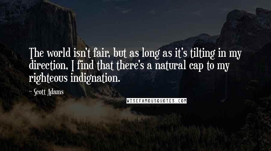 Scott Adams Quotes: The world isn't fair, but as long as it's tilting in my direction, I find that there's a natural cap to my righteous indignation.