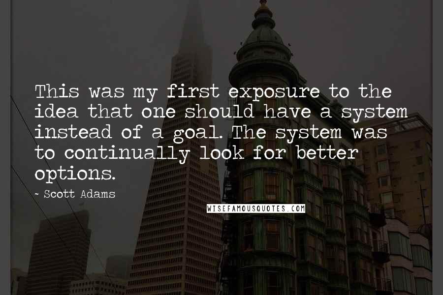 Scott Adams Quotes: This was my first exposure to the idea that one should have a system instead of a goal. The system was to continually look for better options.