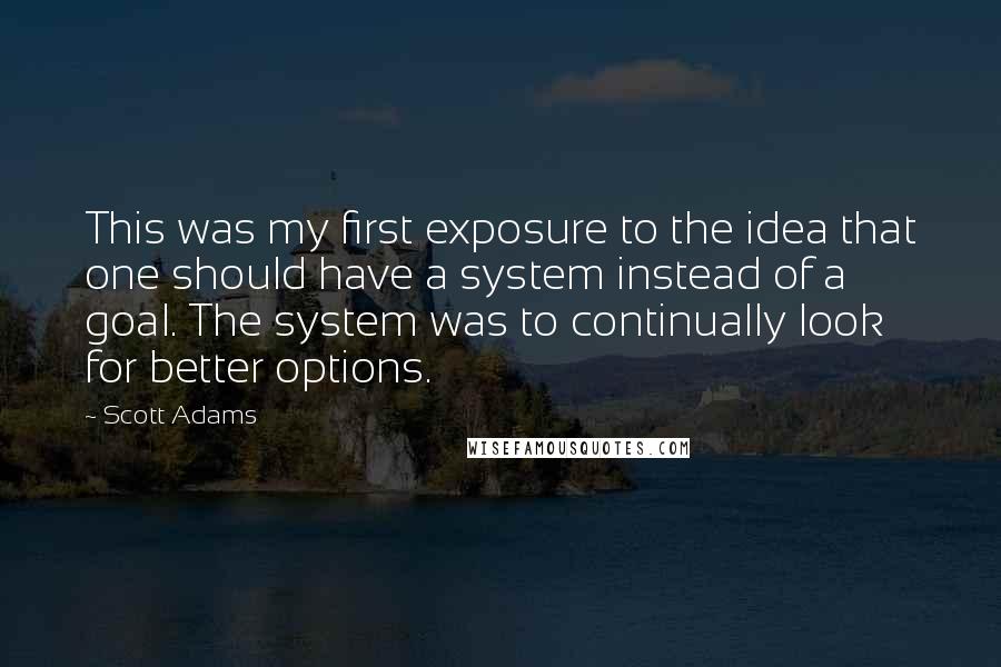 Scott Adams Quotes: This was my first exposure to the idea that one should have a system instead of a goal. The system was to continually look for better options.