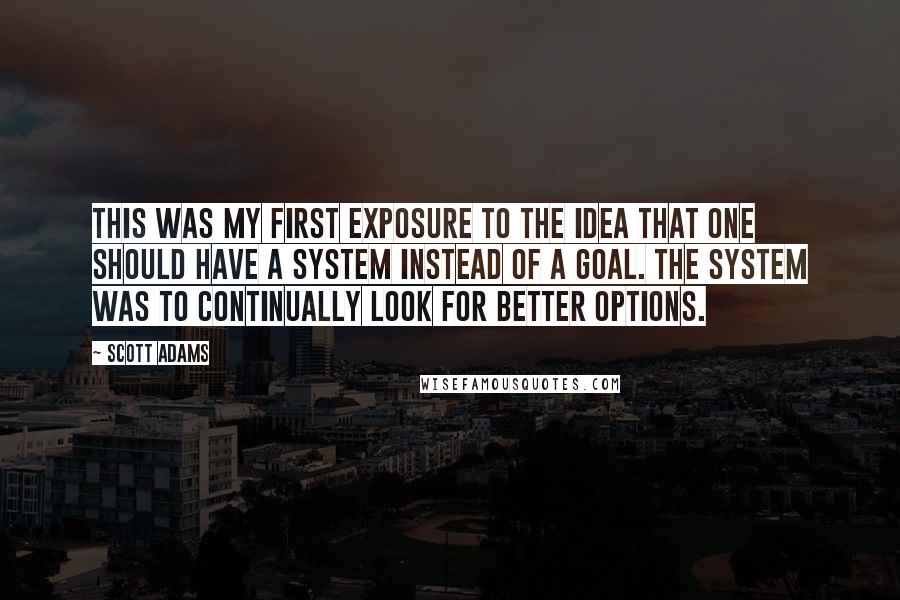 Scott Adams Quotes: This was my first exposure to the idea that one should have a system instead of a goal. The system was to continually look for better options.