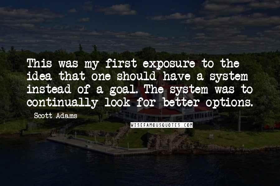 Scott Adams Quotes: This was my first exposure to the idea that one should have a system instead of a goal. The system was to continually look for better options.