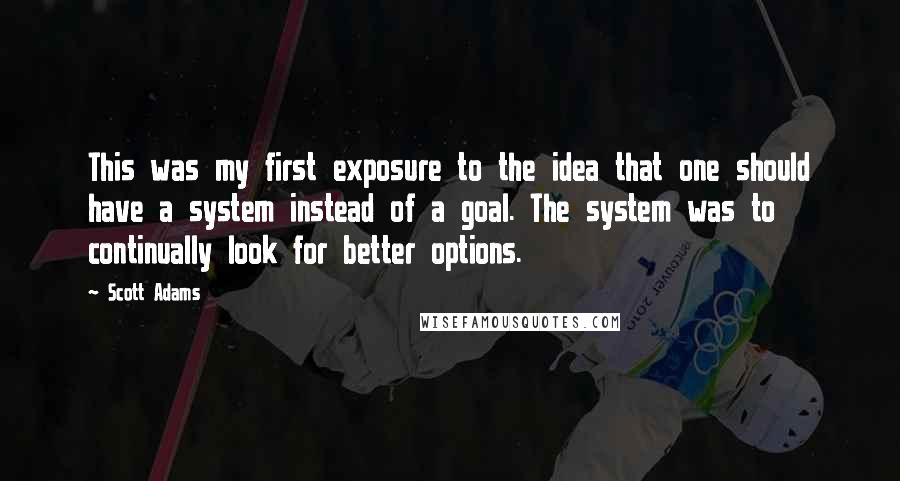 Scott Adams Quotes: This was my first exposure to the idea that one should have a system instead of a goal. The system was to continually look for better options.