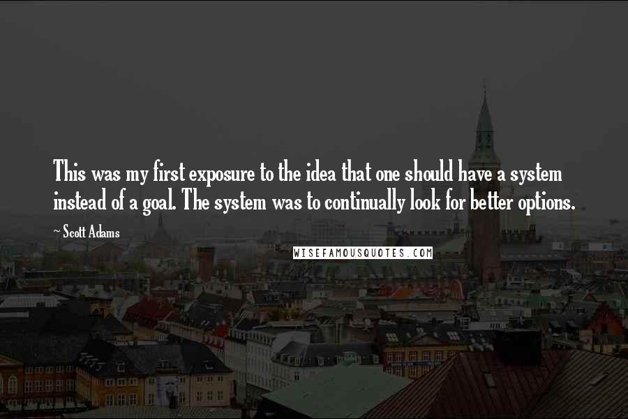Scott Adams Quotes: This was my first exposure to the idea that one should have a system instead of a goal. The system was to continually look for better options.