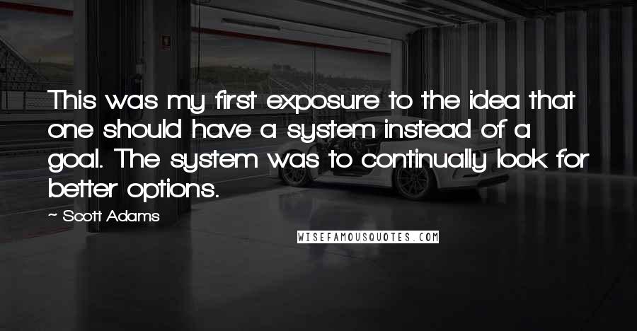 Scott Adams Quotes: This was my first exposure to the idea that one should have a system instead of a goal. The system was to continually look for better options.