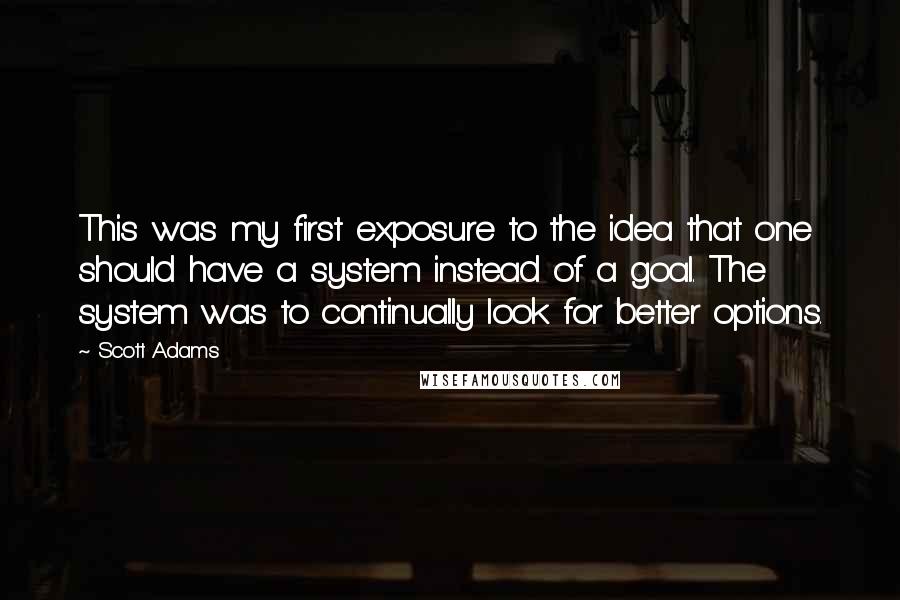 Scott Adams Quotes: This was my first exposure to the idea that one should have a system instead of a goal. The system was to continually look for better options.