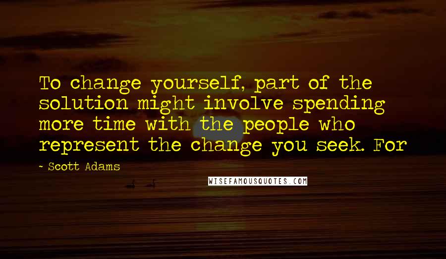 Scott Adams Quotes: To change yourself, part of the solution might involve spending more time with the people who represent the change you seek. For