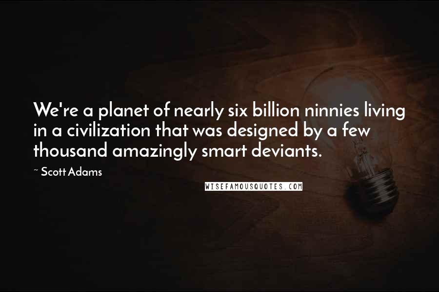 Scott Adams Quotes: We're a planet of nearly six billion ninnies living in a civilization that was designed by a few thousand amazingly smart deviants.