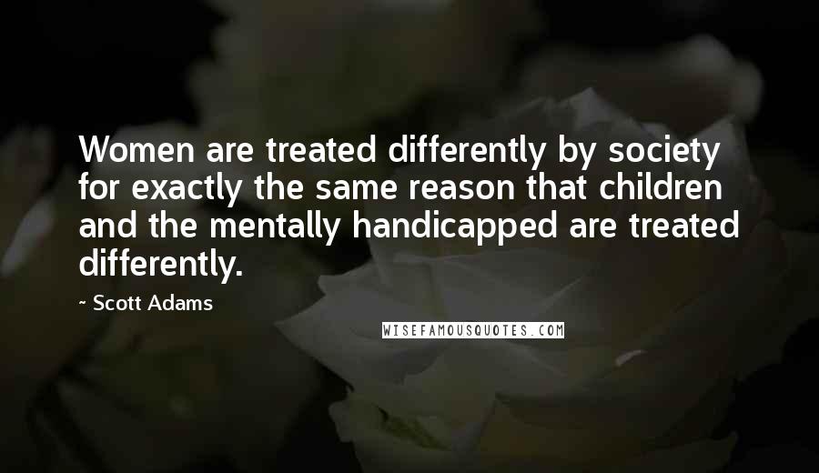 Scott Adams Quotes: Women are treated differently by society for exactly the same reason that children and the mentally handicapped are treated differently.