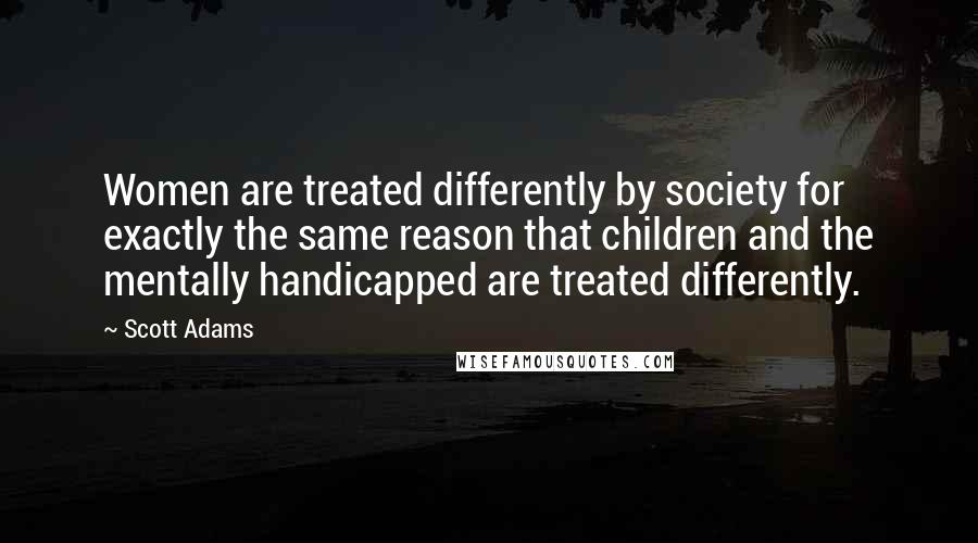 Scott Adams Quotes: Women are treated differently by society for exactly the same reason that children and the mentally handicapped are treated differently.