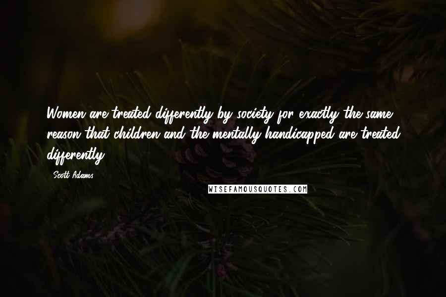 Scott Adams Quotes: Women are treated differently by society for exactly the same reason that children and the mentally handicapped are treated differently.