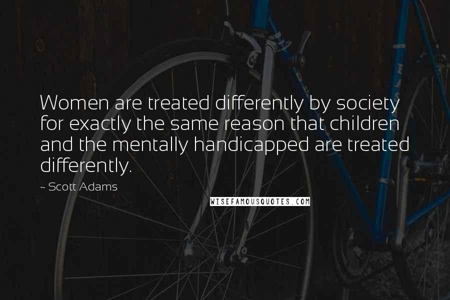 Scott Adams Quotes: Women are treated differently by society for exactly the same reason that children and the mentally handicapped are treated differently.
