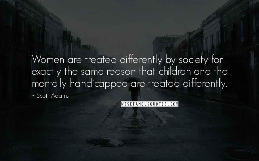 Scott Adams Quotes: Women are treated differently by society for exactly the same reason that children and the mentally handicapped are treated differently.