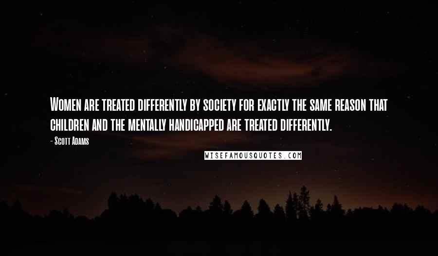 Scott Adams Quotes: Women are treated differently by society for exactly the same reason that children and the mentally handicapped are treated differently.