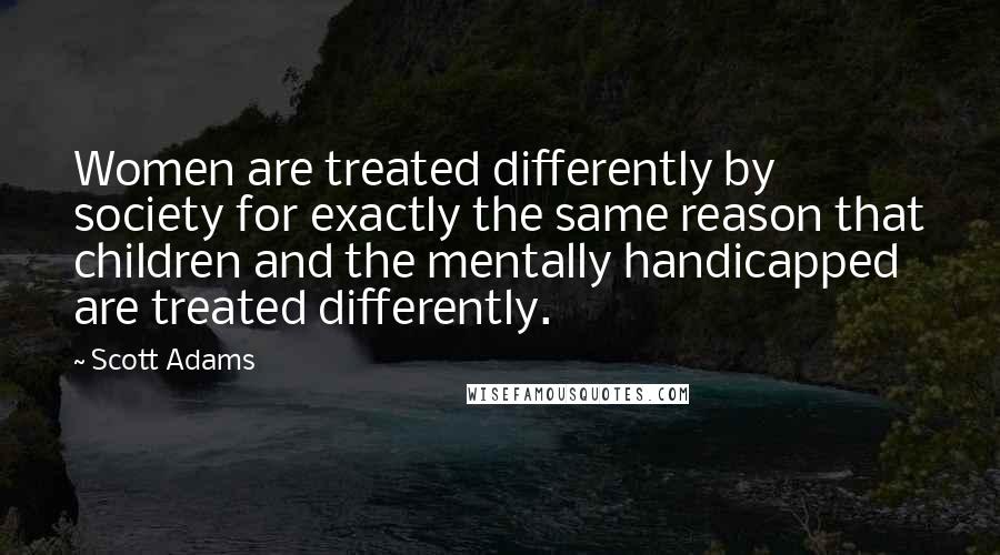 Scott Adams Quotes: Women are treated differently by society for exactly the same reason that children and the mentally handicapped are treated differently.